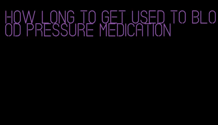 how long to get used to blood pressure medication