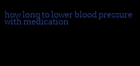 how long to lower blood pressure with medication