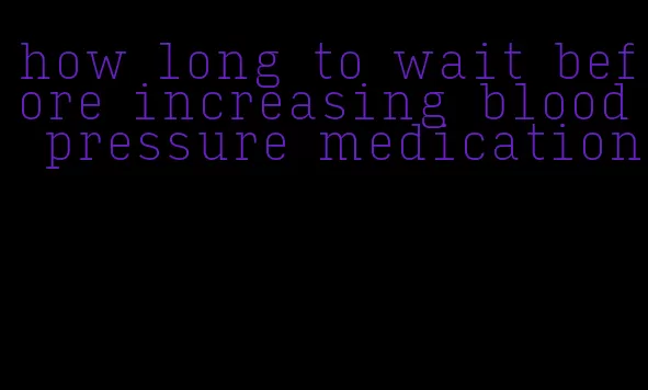 how long to wait before increasing blood pressure medication