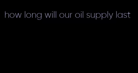 how long will our oil supply last