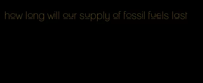 how long will our supply of fossil fuels last