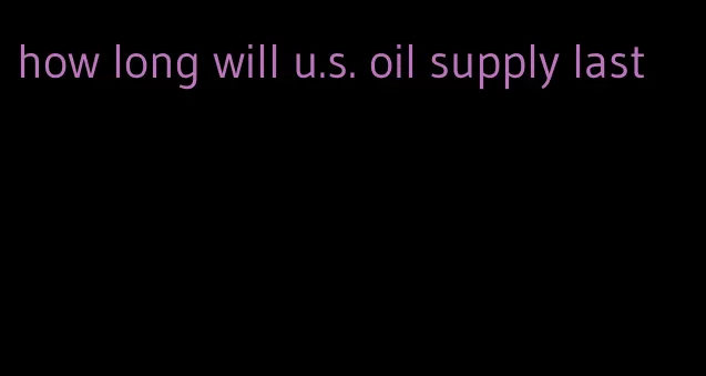 how long will u.s. oil supply last