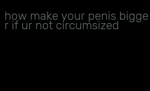 how make your penis bigger if ur not circumsized