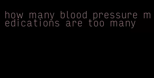 how many blood pressure medications are too many