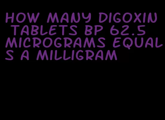 how many digoxin tablets bp 62.5 micrograms equals a milligram