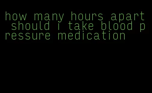 how many hours apart should i take blood pressure medication