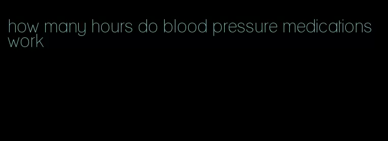 how many hours do blood pressure medications work