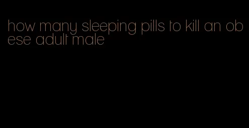 how many sleeping pills to kill an obese adult male