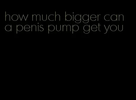 how much bigger can a penis pump get you