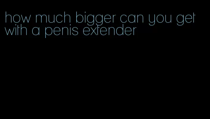 how much bigger can you get with a penis extender