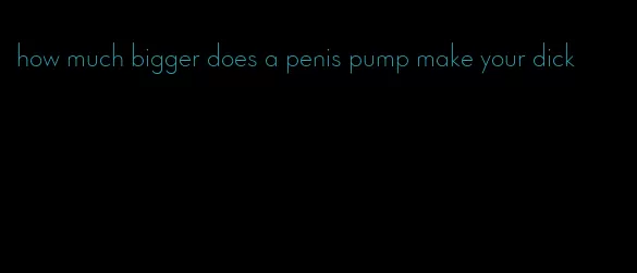 how much bigger does a penis pump make your dick