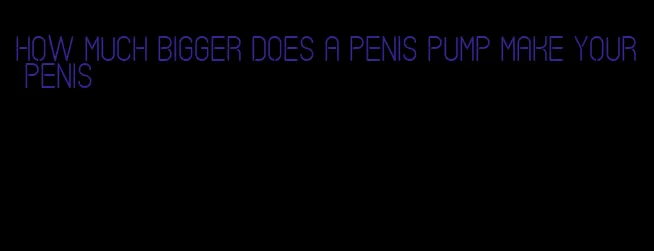 how much bigger does a penis pump make your penis