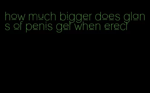 how much bigger does glans of penis get when erect