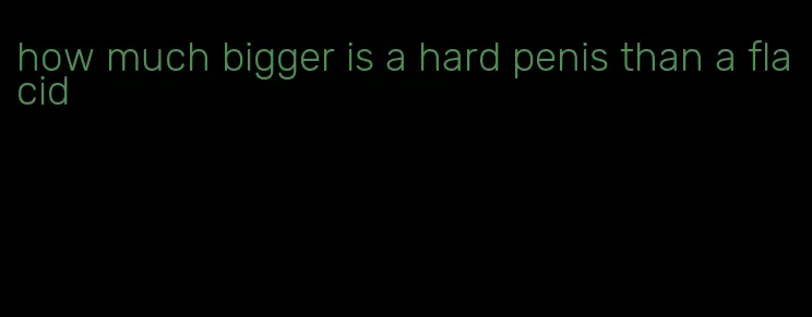 how much bigger is a hard penis than a flacid