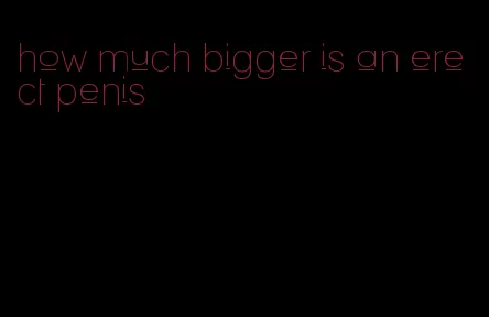 how much bigger is an erect penis