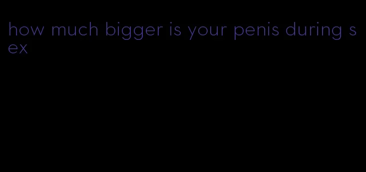 how much bigger is your penis during sex