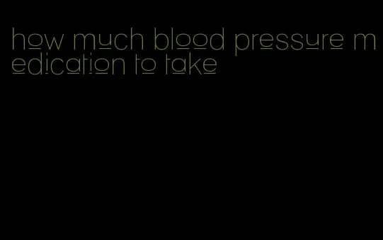 how much blood pressure medication to take