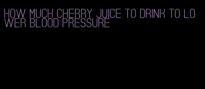 how much cherry juice to drink to lower blood pressure