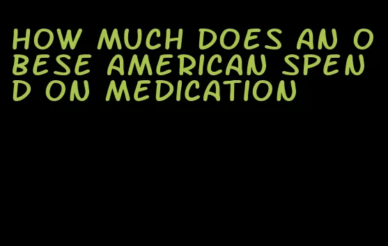 how much does an obese american spend on medication