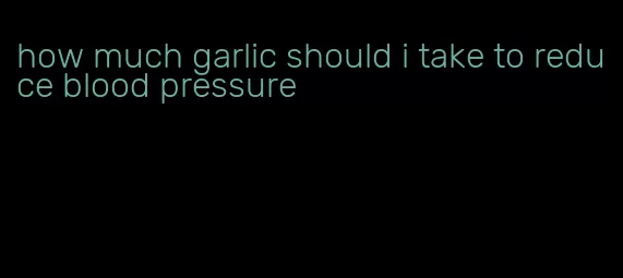 how much garlic should i take to reduce blood pressure