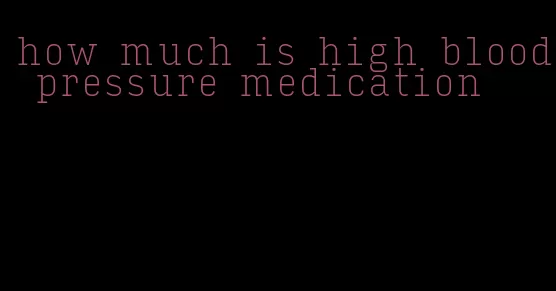 how much is high blood pressure medication