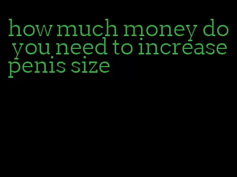 how much money do you need to increase penis size