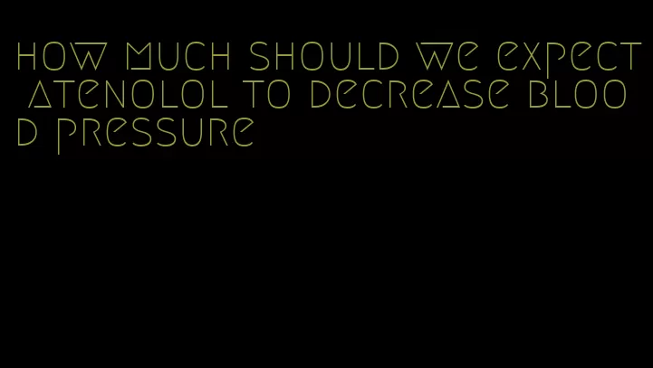 how much should we expect atenolol to decrease blood pressure