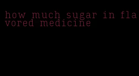 how much sugar in flavored medicine