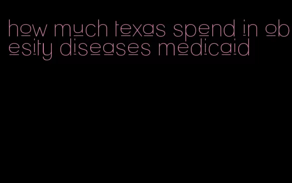 how much texas spend in obesity diseases medicaid