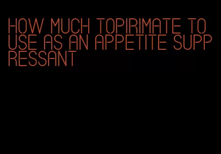 how much topirimate to use as an appetite suppressant