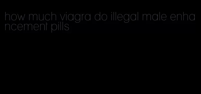 how much viagra do illegal male enhancement pills