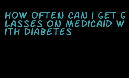 how often can i get glasses on medicaid with diabetes