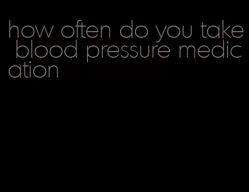 how often do you take blood pressure medication