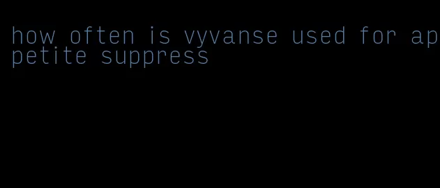 how often is vyvanse used for appetite suppress