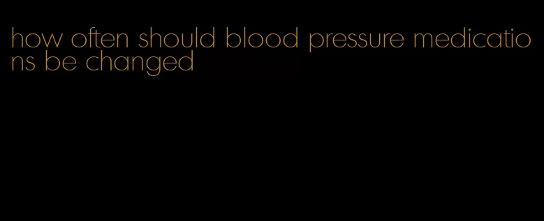 how often should blood pressure medications be changed