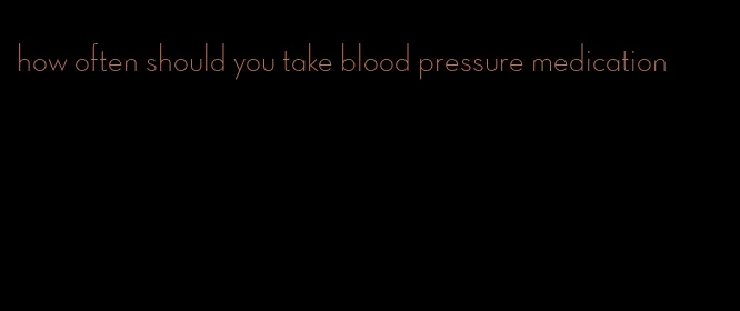 how often should you take blood pressure medication