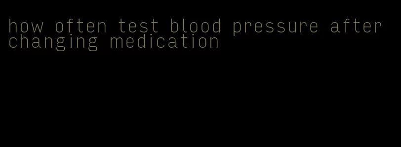 how often test blood pressure after changing medication