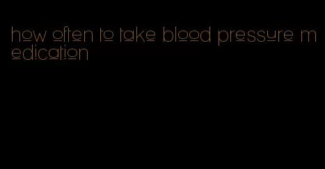 how often to take blood pressure medication