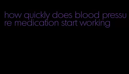 how quickly does blood pressure medication start working