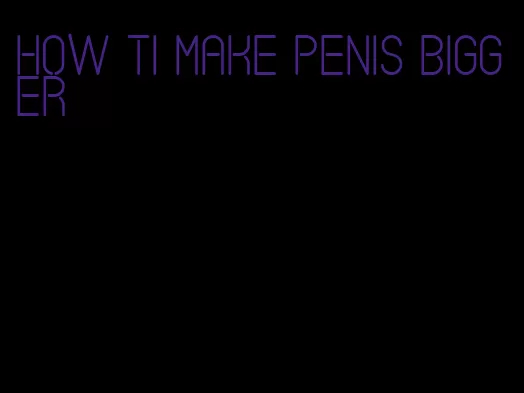 how ti make penis bigger