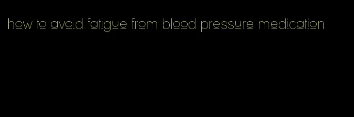 how to avoid fatigue from blood pressure medication