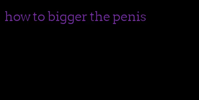 how to bigger the penis