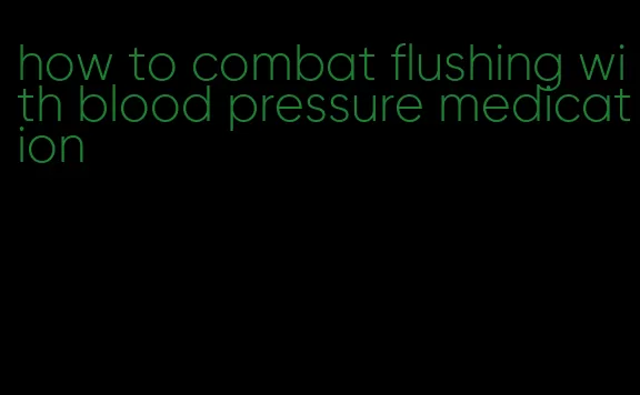 how to combat flushing with blood pressure medication