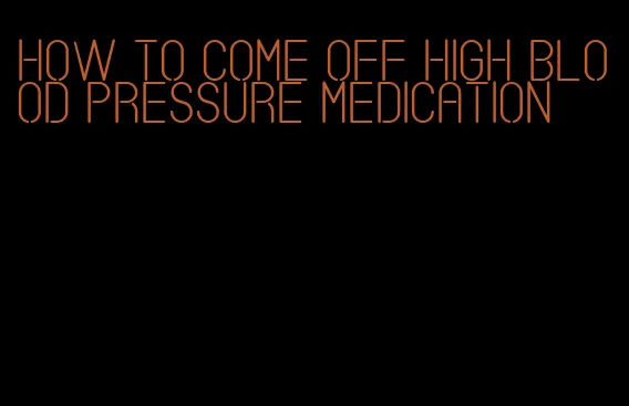 how to come off high blood pressure medication