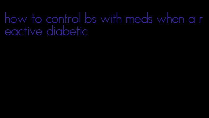 how to control bs with meds when a reactive diabetic