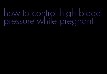 how to control high blood pressure while pregnant