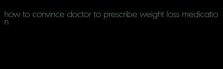 how to convince doctor to prescribe weight loss medication