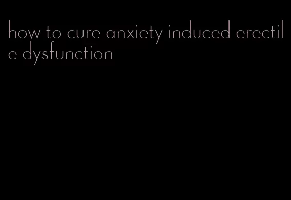 how to cure anxiety induced erectile dysfunction