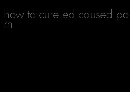 how to cure ed caused porn