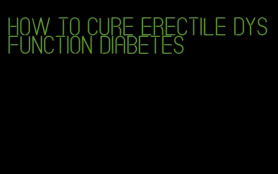 how to cure erectile dysfunction diabetes